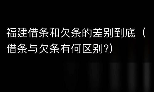 福建借条和欠条的差别到底（借条与欠条有何区别?）