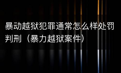 暴动越狱犯罪通常怎么样处罚判刑（暴力越狱案件）