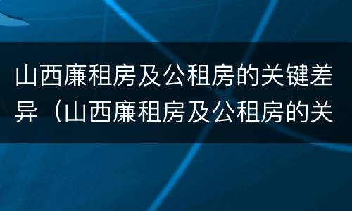 山西廉租房及公租房的关键差异（山西廉租房及公租房的关键差异有哪些）