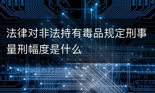 法律对非法持有毒品规定刑事量刑幅度是什么