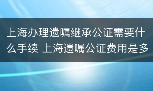 上海办理遗嘱继承公证需要什么手续 上海遗嘱公证费用是多少