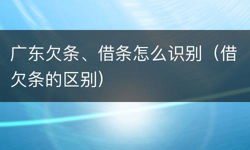 广东欠条、借条怎么识别（借欠条的区别）