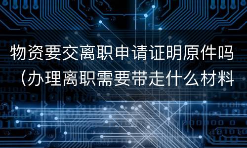 物资要交离职申请证明原件吗（办理离职需要带走什么材料）