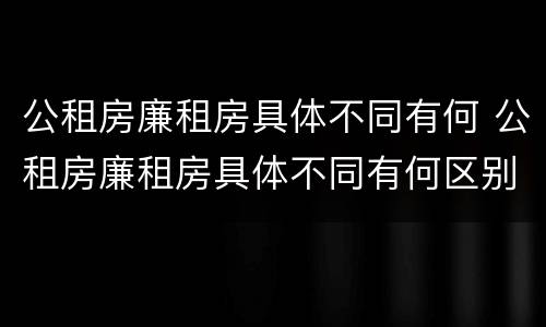 公租房廉租房具体不同有何 公租房廉租房具体不同有何区别
