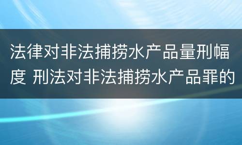 法律对非法捕捞水产品量刑幅度 刑法对非法捕捞水产品罪的定罪标准