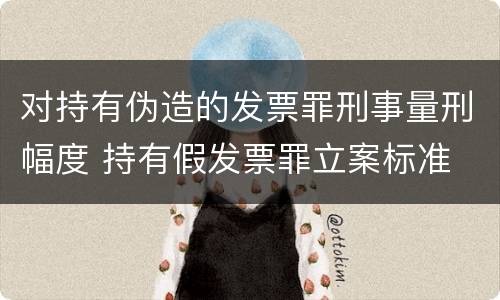 对持有伪造的发票罪刑事量刑幅度 持有假发票罪立案标准