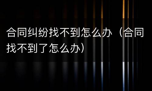 合同纠纷找不到怎么办（合同找不到了怎么办）