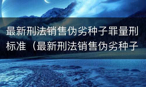 最新刑法销售伪劣种子罪量刑标准（最新刑法销售伪劣种子罪量刑标准表）