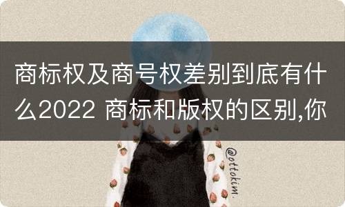 商标权及商号权差别到底有什么2022 商标和版权的区别,你知道多少?