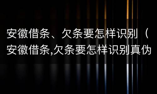 安徽借条、欠条要怎样识别（安徽借条,欠条要怎样识别真伪）