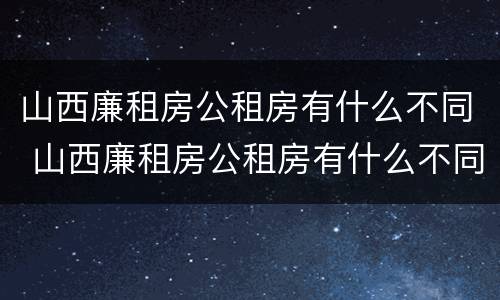 山西廉租房公租房有什么不同 山西廉租房公租房有什么不同吗