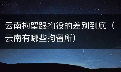 云南拘留跟拘役的差别到底（云南有哪些拘留所）