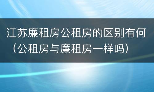江苏廉租房公租房的区别有何（公租房与廉租房一样吗）