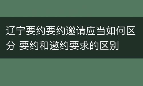 辽宁要约要约邀请应当如何区分 要约和邀约要求的区别