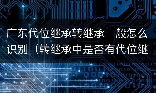 广东代位继承转继承一般怎么识别（转继承中是否有代位继承）