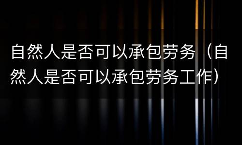 自然人是否可以承包劳务（自然人是否可以承包劳务工作）