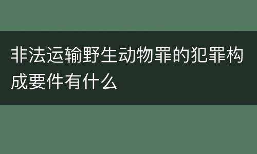非法运输野生动物罪的犯罪构成要件有什么