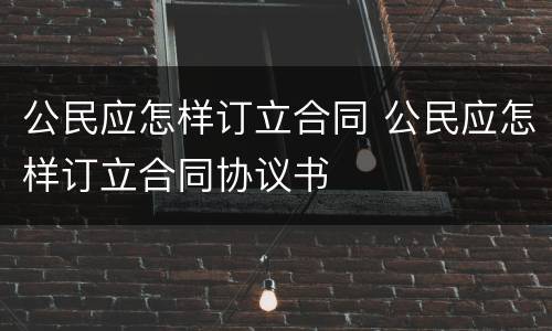 公民应怎样订立合同 公民应怎样订立合同协议书