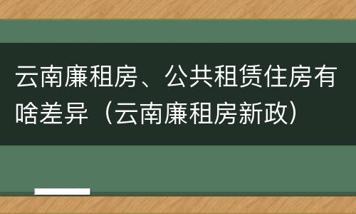 云南廉租房、公共租赁住房有啥差异（云南廉租房新政）