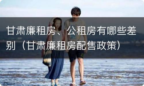 甘肃廉租房、公租房有哪些差别（甘肃廉租房配售政策）
