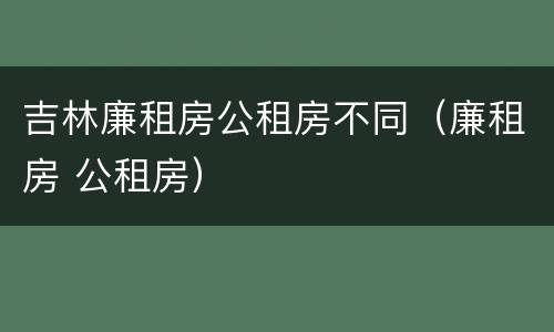 吉林廉租房公租房不同（廉租房 公租房）