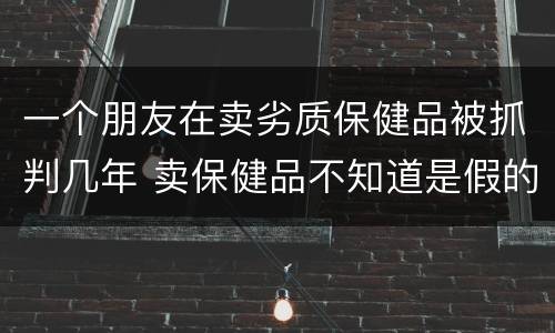 一个朋友在卖劣质保健品被抓判几年 卖保健品不知道是假的会判刑吗