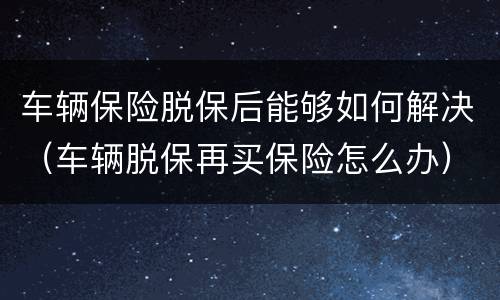 车辆保险脱保后能够如何解决（车辆脱保再买保险怎么办）