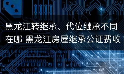 黑龙江转继承、代位继承不同在哪 黑龙江房屋继承公证费收取标准