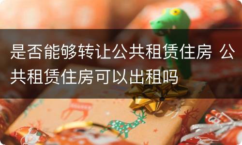 是否能够转让公共租赁住房 公共租赁住房可以出租吗