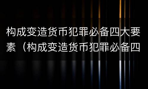 构成变造货币犯罪必备四大要素（构成变造货币犯罪必备四大要素包括）