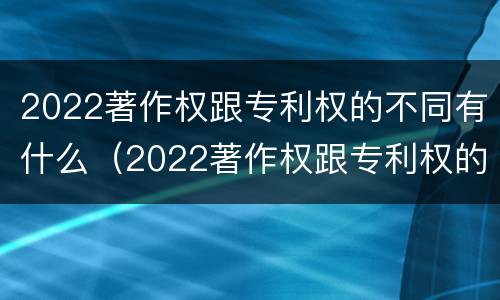 2022著作权跟专利权的不同有什么（2022著作权跟专利权的不同有什么影响）
