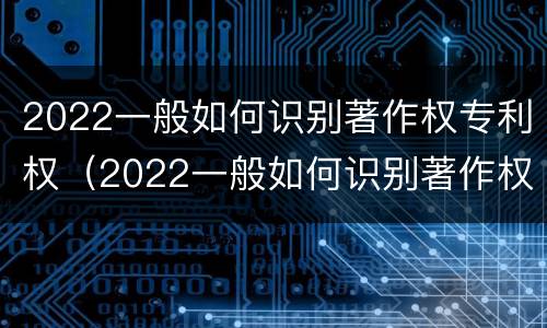 2022一般如何识别著作权专利权（2022一般如何识别著作权专利权属）