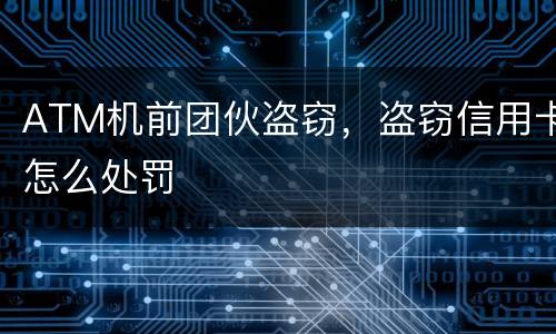 ATM机前团伙盗窃，盗窃信用卡怎么处罚
