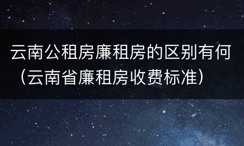 云南公租房廉租房的区别有何（云南省廉租房收费标准）
