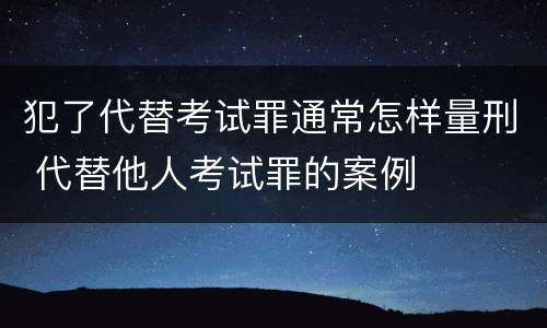 犯了代替考试罪通常怎样量刑 代替他人考试罪的案例