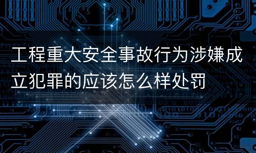 工程重大安全事故行为涉嫌成立犯罪的应该怎么样处罚