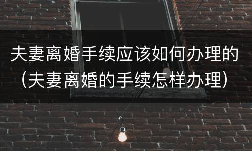 夫妻离婚手续应该如何办理的（夫妻离婚的手续怎样办理）