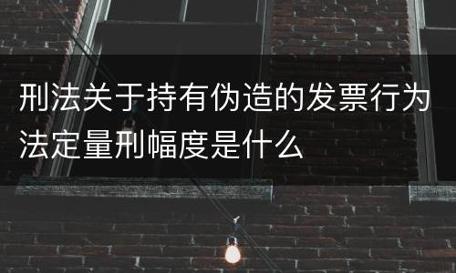 刑法关于持有伪造的发票行为法定量刑幅度是什么