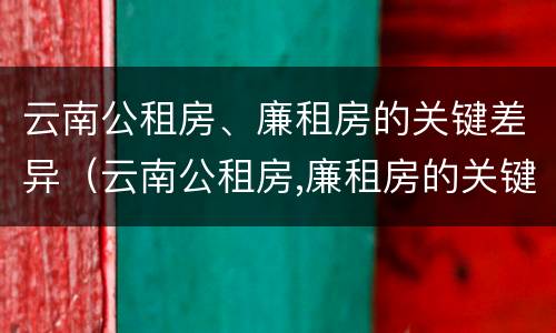 云南公租房、廉租房的关键差异（云南公租房,廉租房的关键差异是什么）