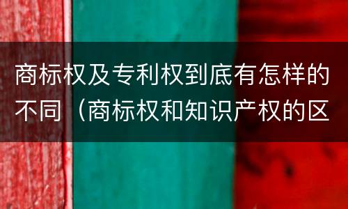 商标权及专利权到底有怎样的不同（商标权和知识产权的区别）