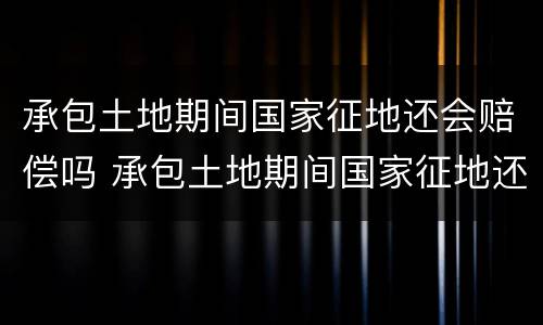 承包土地期间国家征地还会赔偿吗 承包土地期间国家征地还会赔偿吗为什么