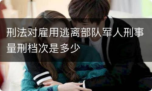 刑法对雇用逃离部队军人刑事量刑档次是多少