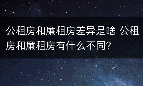公租房和廉租房差异是啥 公租房和廉租房有什么不同?