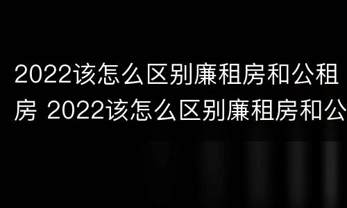 2022该怎么区别廉租房和公租房 2022该怎么区别廉租房和公租房呢