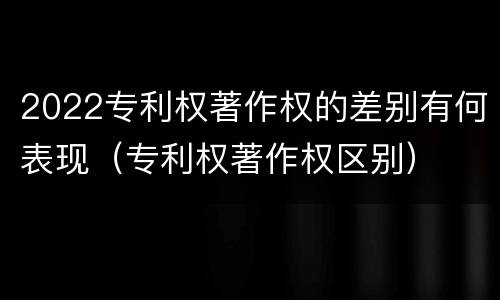 2022专利权著作权的差别有何表现（专利权著作权区别）