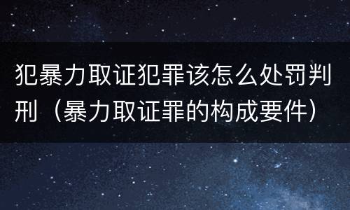 犯暴力取证犯罪该怎么处罚判刑（暴力取证罪的构成要件）