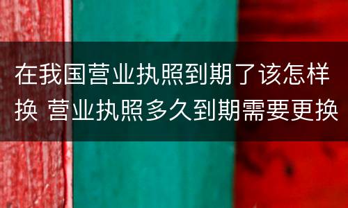 在我国营业执照到期了该怎样换 营业执照多久到期需要更换