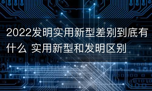 2022发明实用新型差别到底有什么 实用新型和发明区别