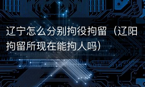 辽宁怎么分别拘役拘留（辽阳拘留所现在能拘人吗）