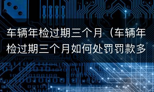 车辆年检过期三个月（车辆年检过期三个月如何处罚罚款多少）